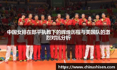 中国女排在郎平执教下的辉煌历程与美国队的激烈对抗分析